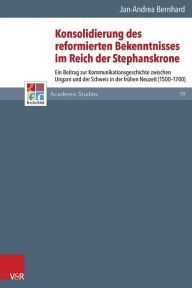 Title: Konsolidierung des reformierten Bekenntnisses im Reich der Stephanskrone: Ein Beitrag zur Kommunikationsgeschichte zwischen Ungarn und der Schweiz in der fruhen Neuzeit (1500-1700), Author: Jan-Andrea Bernhard