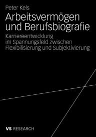Title: Arbeitsvermögen und Berufsbiografie: Karriereentwicklung im Spannungsfeld zwischen Flexibilisierung und Subjektivierung, Author: Peter Kels