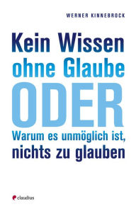 Title: Kein Wissen ohne Glaube: oder warum es unmöglich ist, nichts zu glauben, Author: Werner Kinnebrock