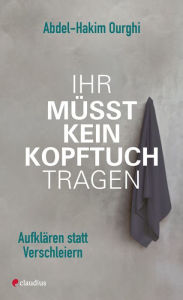 Title: Ihr müsst kein Kopftuch tragen: Aufklären statt verschleiern, Author: Abdel-Hakim Ourghi