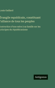 Title: ï¿½vangile republicain, constituant l'alliance de tous les peuples: Instruction d'une mï¿½re ï¿½ sa famille sur les principes du rï¿½publicanisme, Author: Louis Gaillard
