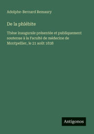 Title: De la phlï¿½bite: Thï¿½se inaugurale prï¿½sentï¿½e et publiquement soutenue ï¿½ la Facultï¿½ de mï¿½decine de Montpellier, le 21 aoï¿½t 1838, Author: Adolphe-Bernard Remaury