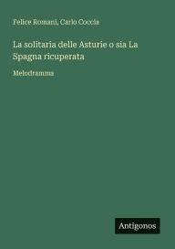 Title: La solitaria delle Asturie o sia La Spagna ricuperata: Melodramma, Author: Felice Romani