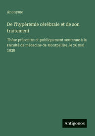 Title: De l'hypï¿½rï¿½mie cï¿½rï¿½brale et de son traitement: Thï¿½se prï¿½sentï¿½e et publiquement soutenue ï¿½ la Facultï¿½ de mï¿½decine de Montpellier, le 26 mai 1838, Author: Anonyme