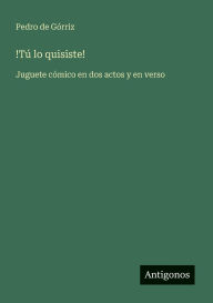 Title: !Tï¿½ lo quisiste!: Juguete cï¿½mico en dos actos y en verso, Author: Pedro de Gïrriz