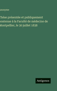 Title: Thï¿½se prï¿½sentï¿½e et publiquement soutenue ï¿½ la Facultï¿½ de mï¿½decine de Montpellier, le 30 juillet 1838, Author: Anonyme