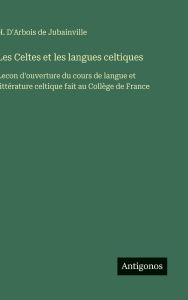 Title: Les Celtes et les langues celtiques: Lecon d'ouverture du cours de langue et littï¿½rature celtique fait au Collï¿½ge de France, Author: H D'Arbois de Jubainville
