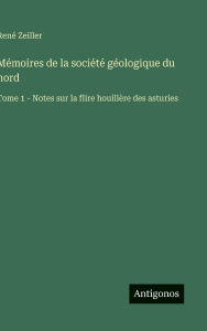 Title: Mï¿½moires de la sociï¿½tï¿½ gï¿½ologique du nord: Tome 1 - Notes sur la flire houillï¿½re des asturies, Author: Renï Zeiller