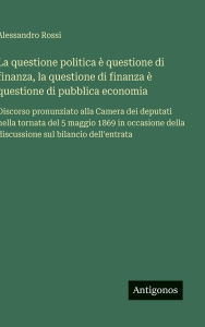 Title: La questione politica ï¿½ questione di finanza, la questione di finanza ï¿½ questione di pubblica economia: Discorso pronunziato alla Camera dei deputati nella tornata del 5 maggio 1869 in occasione della discussione sul bilancio dell'entrata, Author: Alessandro Rossi