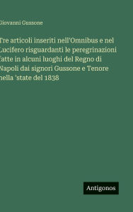 Title: Tre articoli inseriti nell'Omnibus e nel Lucifero risguardanti le peregrinazioni fatte in alcuni luoghi del Regno di Napoli dai signori Gussone e Tenore nella 'state del 1838, Author: Giovanni Gussone