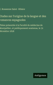 Title: Etudes sur l'origine de la langue et des romances espagnoles: Thï¿½se prï¿½sentï¿½e ï¿½ la Facultï¿½ de mï¿½decine de Montpellier, et publiquement soutenue, le 31 dï¿½cembre 1838, Author: E Rosseeuw Saint -Hilaire