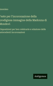 Title: Feste per l'incoronazione della prodigiosa immagine della Madonna di Mondovï¿½: Disposizioni per ben celebrarle e relazione delle antecedenti incoronazioni, Author: Anonimo