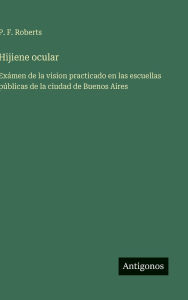 Title: Hijiene ocular: Exï¿½men de la vision practicado en las escuellas pï¿½blicas de la ciudad de Buenos Aires, Author: P F Roberts