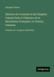 Title: Histoire du Consulat et de l'Empire; Faisant Suite ï¿½ l'Histoire de la Rï¿½volution Franï¿½aise, In Twenty Volumes: Volume 18 - en gros caractï¿½res, Author: Adolphe Thiers
