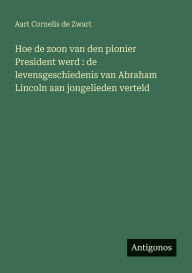 Title: Hoe de zoon van den pionier President werd: de levensgeschiedenis van Abraham Lincoln aan jongelieden verteld, Author: Aart Cornelis De Zwart