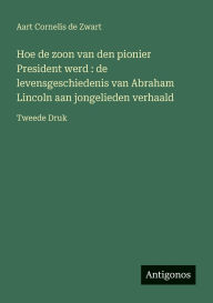 Title: Hoe de zoon van den pionier President werd: de levensgeschiedenis van Abraham Lincoln aan jongelieden verhaald: Tweede Druk, Author: Aart Cornelis De Zwart