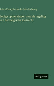 Title: Eenige opmerkingen over de regeling van het belgische kiesrecht, Author: Johan Franïois Van Der Lek de Clercq