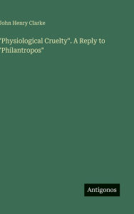 Title: Physiological Cruelty. A Reply to Philantropos, Author: John Henry Clarke