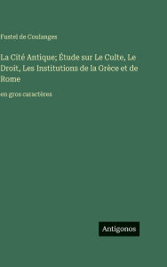 Title: La Citï¿½ Antique; ï¿½tude sur Le Culte, Le Droit, Les Institutions de la Grï¿½ce et de Rome: en gros caractï¿½res, Author: Fustel De Coulanges