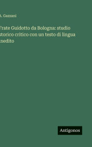 Title: Frate Guidotto da Bologna: studio storico critico con un testo di lingua inedito, Author: A Gazzani