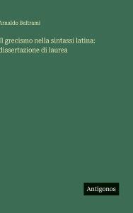 Title: Il grecismo nella sintassi latina: dissertazione di laurea, Author: Arnaldo Beltrami
