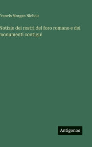 Title: Notizie dei rostri del foro romano e dei monumenti contigui, Author: Francis Morgan Nichols