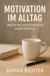 Title: Motivation im Alltag: Wie du mit Selbstdisziplin alles schaffst, Author: Sophia Richter