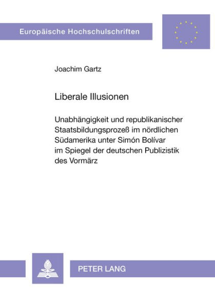 Liberale Illusionen: Unabhaengigkeit und republikanischer Staatsbildungsprozess im noerdlichen Suedamerika unter Simon Bolivar im Spiegel der deutschen Publizistik des Vormaerz