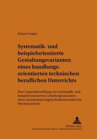 Title: Systematik- und beispielorientierte Gestaltungsvarianten eines handlungsorientierten technischen beruflichen Unterrichts: Eine Gegenueberstellung von systematik- und beispielorientierten Gestaltungsvarianten eines Automatisierungstechnikunterrichts bei Me, Author: Robert Geiger