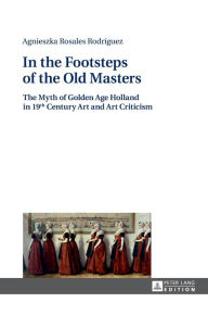 Title: In the Footsteps of the Old Masters: The Myth of Golden Age Holland in 19 th Century Art and Art Criticism, Author: Agnieszka Rosales Rodríguez