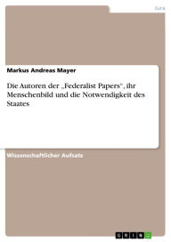 Title: Die Autoren der 'Federalist Papers', ihr Menschenbild und die Notwendigkeit des Staates, Author: Markus Andreas Mayer