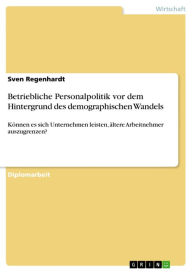 Title: Betriebliche Personalpolitik vor dem Hintergrund des demographischen Wandels: Können es sich Unternehmen leisten, ältere Arbeitnehmer auszugrenzen?, Author: Sven Regenhardt