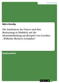 Title: Die Institution des Vaters und ihre Bedeutung in Hinblick auf die Identitätsfindung am Beispiel von Goethes 'Wilhelm Meisters Lehrjahre', Author: Björn Bendig