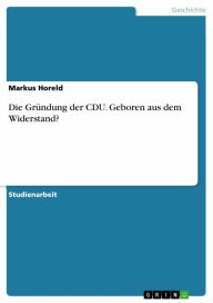 Title: Die Gründung der CDU. Geboren aus dem Widerstand?, Author: Markus Horeld
