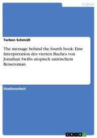 Title: The message behind the fourth book: Eine Interpretation des vierten Buches von Jonathan Swifts utopisch satirischem Reiseroman, Author: Torben Schmidt