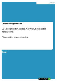 Title: A Clockwork Orange. Gewalt, Sexualität und Moral: Versuch einer ethischen Analyse, Author: Jonas Morgenthaler