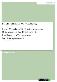 Title: Unser Vorschlag für B, wie Betreuung. Betreuung an der Uni durch ein kombiniertes Tutoren- und Mentorenprogramm, Author: Sara Ebru Kisioglu