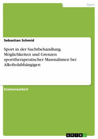 Title: Sport in der Suchtbehandlung. Möglichkeiten und Grenzen sporttherapeutischer Massnahmen bei Alkoholabhängigen: Möglichkeiten und Grenzen sporttherapeutischer Massnahmen bei Alkoholabhängigen, Author: Sebastian Schmid