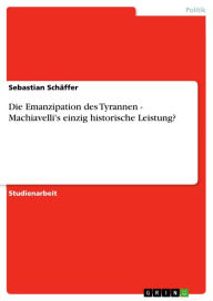 Title: Die Emanzipation des Tyrannen - Machiavelli's einzig historische Leistung?: Machiavelli's einzig historische Leistung?, Author: Sebastian Schäffer