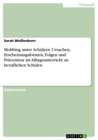 Title: Mobbing unter Schülern. Ursachen, Erscheinungsformen, Folgen und Prävention im Alltagsunterricht an beruflichen Schulen: Ursachen, Erscheinungsformen, Folgen und eine Präventionsmöglichkeit im Alltagsunterricht an beruflichen Schulen, Author: Sarah Weißenborn