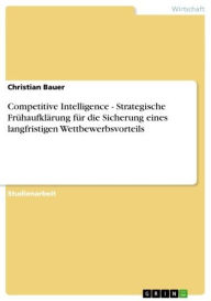 Title: Competitive Intelligence - Strategische Frühaufklärung für die Sicherung eines langfristigen Wettbewerbsvorteils: Strategische Frühaufklärung für die Sicherung eines langfristigen Wettbewerbsvorteils, Author: Christian Bauer