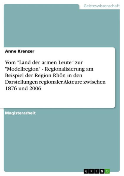 Vom 'Land der armen Leute' zur 'Modellregion' - Regionalisierung am Beispiel der Region Rhön in den Darstellungen regionaler Akteure zwischen 1876 und 2006: Regionalisierung am Beispiel der Region Rhön in den Darstellungen regionaler Akteure zwischen 1876