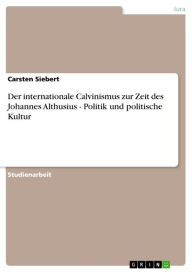 Title: Der internationale Calvinismus zur Zeit des Johannes Althusius - Politik und politische Kultur: Politik und politische Kultur, Author: Carsten Siebert