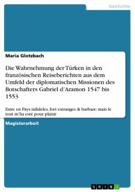 Title: Die Wahrnehmung der Türken in den französischen Reiseberichten aus dem Umfeld der diplomatischen Missionen des Botschafters Gabriel d'Aramon 1547 bis 1553: Estre en Pays infideles, fort estranges & barbare: mais le tout m'ha esté pour plaisir, Author: Maria Glotzbach