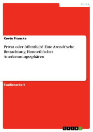 Title: Privat oder öffentlich? Eine Arendt'sche Betrachtung Honneth'scher Anerkennungssphären, Author: Kevin Francke