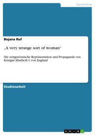 Title: A very strange sort of woman: Die zeitgenössische Repräsentation und Propaganda von Königin Elisabeth I. von England, Author: Bojana Ruf
