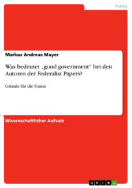 Title: Was bedeutet 'good government' bei den Autoren der Federalist Papers?: Gründe für die Union, Author: Markus Andreas Mayer