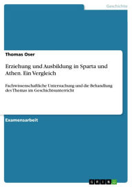 Title: Erziehung und Ausbildung in Sparta und Athen. Ein Vergleich: Fachwissenschaftliche Untersuchung und die Behandlung des Themas im Geschichtsunterricht, Author: Thomas Oser