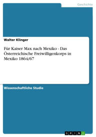 Title: Für Kaiser Max nach Mexiko - Das Österreichische Freiwilligenkorps in Mexiko 1864/67: Das Österreichische Freiwilligenkorps in Mexiko 1864/67, Author: Walter Klinger