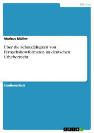 Title: Über die Schutzfähigkeit von Fernsehshowformaten im deutschen Urheberrecht, Author: Markus Müller